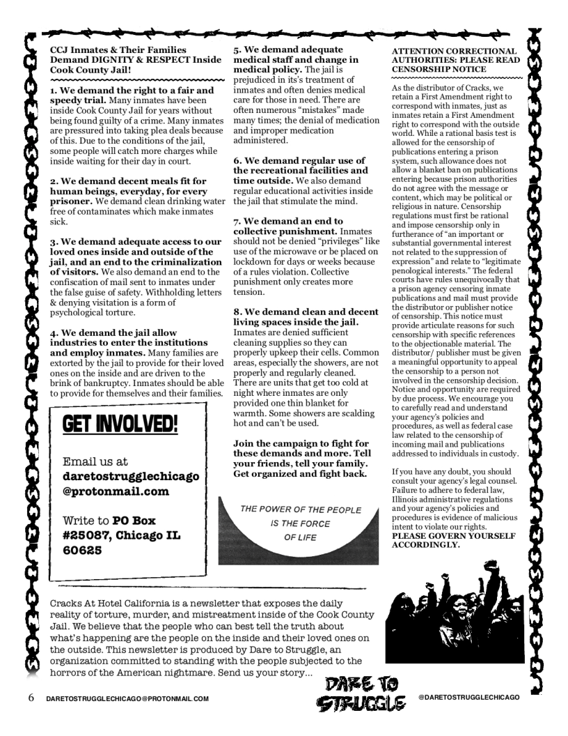 e e e e o t S e  CCJ Inmates & Their Families Demand DIGNITY & RESPECT Inside Cook County Jail  1. We demand the right to a fair and speedy trial. Many inmates have been inside Cook County Jail for years without being found guilty of a crime. Many inmates are pressured into taking plea deals because of this. Due to the conditions of the jail, some people will catch more charges while inside waiting for their day in court.  2. We demand decent meals fit for human beings, everyday, for every prisoner. We demand clean drinking water free of contaminates which make inmates sick.  3. We demand adequate access to our Toved ones inside and outside of the jail, and an end to the criminalization ‘of visitors. We also demand an end to the confiscation of mail sent to inmates under the false guise of safety. Withholding letters & denying visitation is a form of psychological torture.  4. We demand the jail allow industries to enter the institutions and employ inmates. Many families are extorted by the jail to provide for their loved ones on the inside and are driven to the brink of bankruptcy. Inmates should be able toprovide for themselves and their families.  GET INVOLVED!  Email us at, daretostrugglechicago  @protonma;  Write to PO Box #25087, Chicago IL 60625  5. We demand adequate medical staff and change in  icy. The jail is reatment of inmates and often denies medical care for those in need. There are often numerous “mistakes” made ‘many times; the denial of medication and improper medication administered.  6. We demand regular use of the recreational facilities and time outside. We also demand regular educational activities inside the jail that stimulate the mind.  7. We demand an end to collective punishment. Inmates should not be denied “privileges” like use of the microwave or be placed on Tockdown for days or weeks because of a rules violation. Collective punishment only creates more tension  8. We demand dlean and decent living spaces inside the jail. Inmates are denied sufficient cleaning supplies so they can properly upkeep their cells. Common areas, especially the showers, are not properly and regularly cleaned. There are units that get too cold at  ight where inmates are only provided one thin blanket for warmth. Some showers are scalding hot and can’t be used  Join the campaign to fight for these demands and more. Tell your friends, tell your family. Get organized and fight back.  THE POWER OF THE PEOPLE IS THE FORCE OF LIFE  Cracks At Hotel California is a newsletter that exposes the daily reality of torture, murder, and mistreatment inside of the Cook County Jail. We believe that the people who can best tell the truth about, what’s happening are the pecple on the inside and their loved ones on the outside. This newsletter is produced by Dare to Struggle, an organization committed to standing with the people subjected to the horrors of the American nightmare. Send us your story..  6 DARETOSTRUGGLECHICAGO@PROTONMAIL COM  DARE 1@  AUTHORITIES: PLEASE READ CENSORSHIP NOTICE  tributor of Cracks, we st Amendment right to correspond with inmates, just as inmates retain a First Amendment right to correspond with the outside: world. While a rational basis test is d for the censorship of tions entering a prison system, such allowance does not allow a blanket ban on publi entering because prison authorities do not agree with the message or content, which may be political or religious in nature. Censorship regulations must first be rational and impose censorship only in furtherance of “an important or substantial governmental interest not related to the suppression of expression” and relate to ‘legitimate penological interests.” The federal courts have rules unequivocally that a prison agency censoring inmate publications and mail must provide the distributor or publisher notice of censorship. This notice must provide articulate reasons for such censorship with specific references to the objectionable material. The distributor/ publisher must be given a meaningful opportunity to appeal the censorship to a person not involved in the censorship decision. Notice and opportunity are required y due process. We encourage you to carefully read and understand your agency’s policies and procedures,as wellas federal case law related to the censorship of incoming mail and publications addressed to individuals in custody  Ifyou have any doubt, you should consult your agency’s legal counsel Failure to adhere to federal law, linois administrative regulations and your agency’s policies and procedures is evidence of malicious intent to violate our rights. PLEASE GOVERN YOURSELF ACCORDINGLY.  GIRUCGLE "o oo 